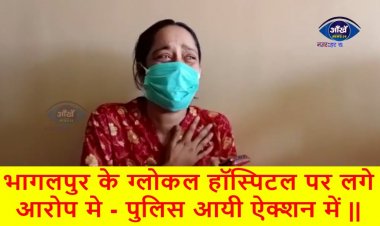 भागलपुर के ग्लोकल हॉस्पिटल पर लगे आरोप मे - पुलिस आयी ऐक्शन में ||
